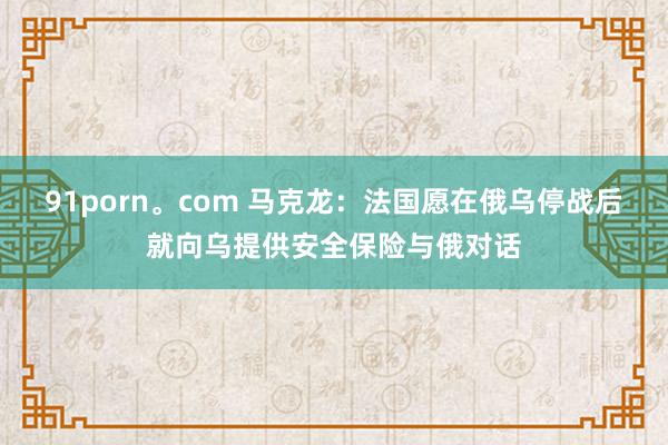 91porn。com 马克龙：法国愿在俄乌停战后就向乌提供安全保险与俄对话
