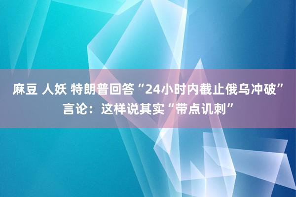 麻豆 人妖 特朗普回答“24小时内截止俄乌冲破”言论：这样说其实“带点讥刺”
