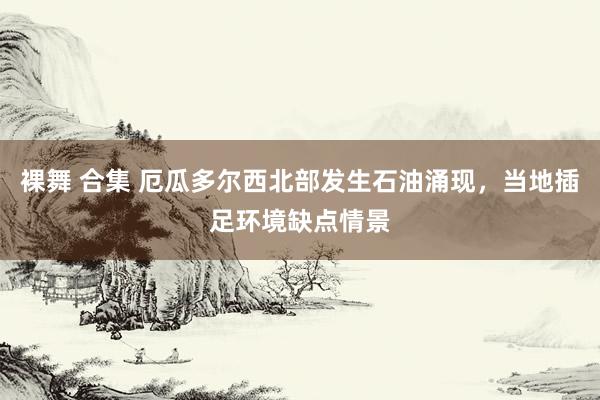 裸舞 合集 厄瓜多尔西北部发生石油涌现，当地插足环境缺点情景