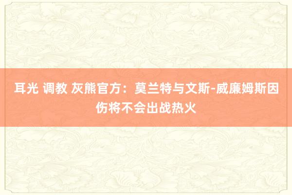 耳光 调教 灰熊官方：莫兰特与文斯-威廉姆斯因伤将不会出战热火