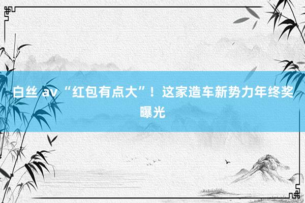 白丝 av “红包有点大”！这家造车新势力年终奖曝光