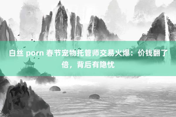 白丝 porn 春节宠物托管师交易火爆：价钱翻了倍，背后有隐忧