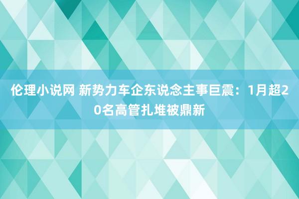 伦理小说网 新势力车企东说念主事巨震：1月超20名高管扎堆被鼎新
