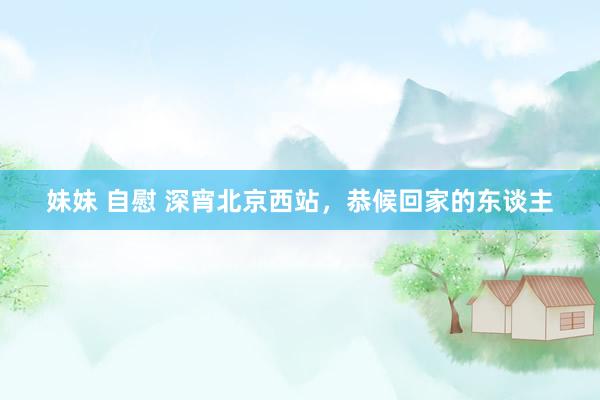 妹妹 自慰 深宵北京西站，恭候回家的东谈主