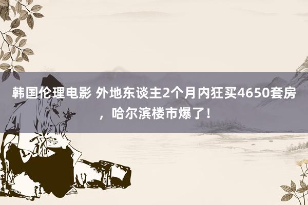 韩国伦理电影 外地东谈主2个月内狂买4650套房，哈尔滨楼市爆了！