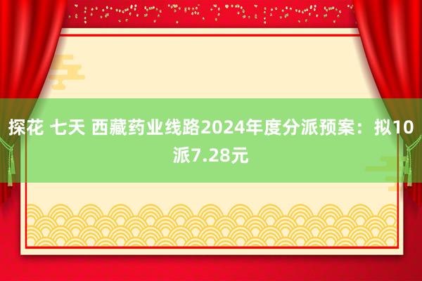 探花 七天 西藏药业线路2024年度分派预案：拟10派7.28元