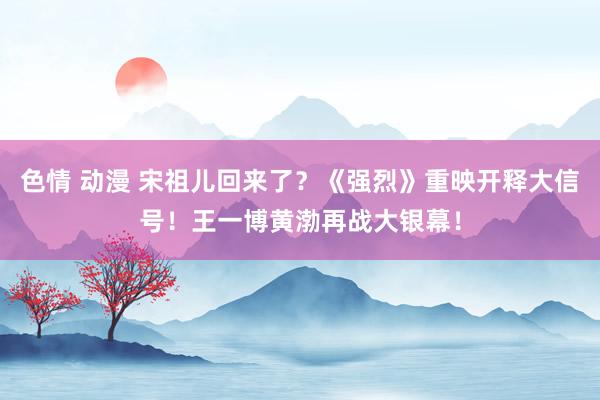 色情 动漫 宋祖儿回来了？《强烈》重映开释大信号！王一博黄渤再战大银幕！