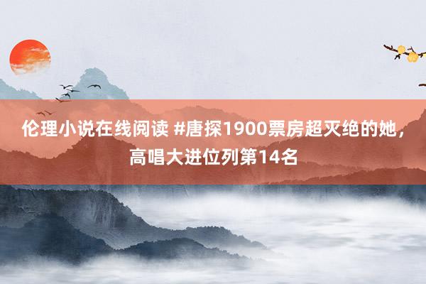 伦理小说在线阅读 #唐探1900票房超灭绝的她，高唱大进位列第14名