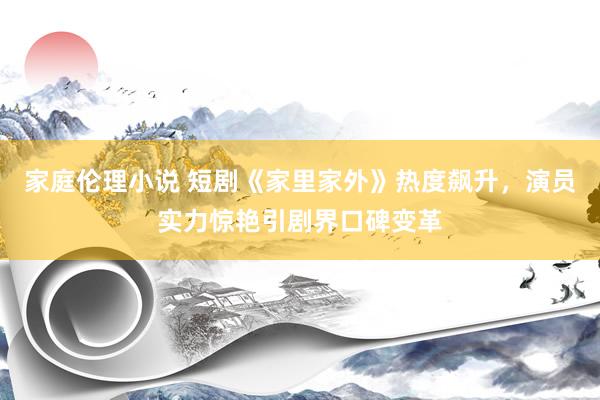 家庭伦理小说 短剧《家里家外》热度飙升，演员实力惊艳引剧界口碑变革