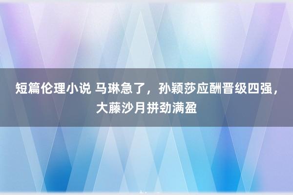 短篇伦理小说 马琳急了，孙颖莎应酬晋级四强，大藤沙月拼劲满盈