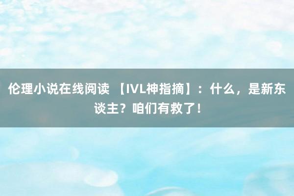 伦理小说在线阅读 【IVL神指摘】：什么，是新东谈主？咱们有救了！
