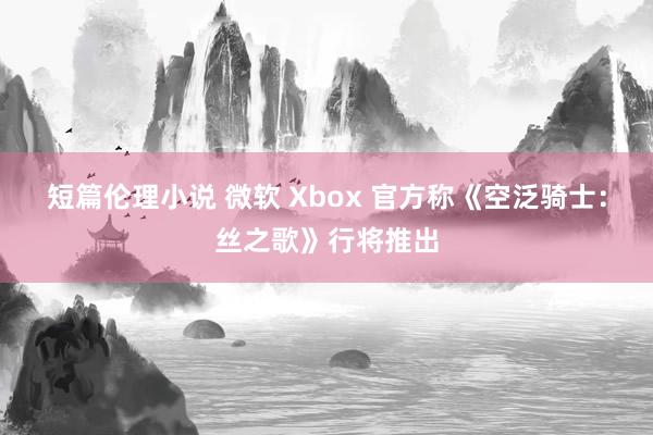 短篇伦理小说 微软 Xbox 官方称《空泛骑士：丝之歌》行将推出