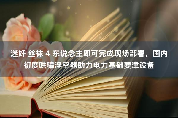 迷奸 丝袜 4 东说念主即可完成现场部署，国内初度哄骗浮空器助力电力基础要津设备
