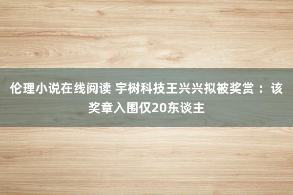 伦理小说在线阅读 宇树科技王兴兴拟被奖赏 ：该奖章入围仅20东谈主