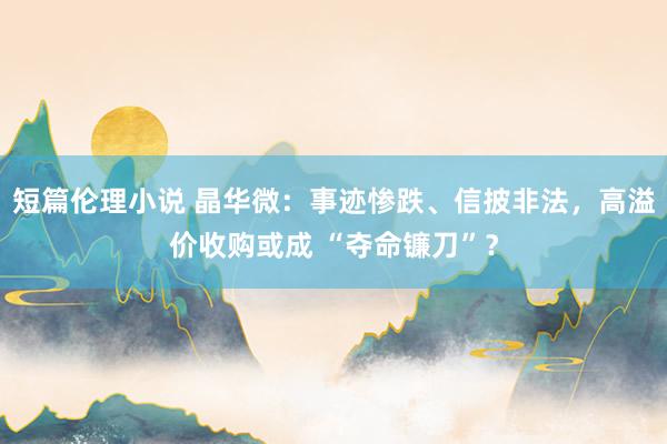 短篇伦理小说 晶华微：事迹惨跌、信披非法，高溢价收购或成 “夺命镰刀”？