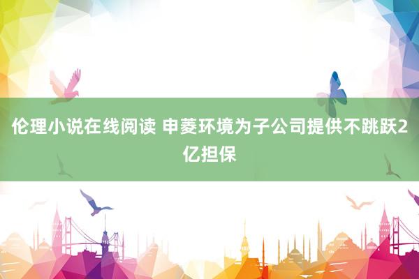 伦理小说在线阅读 申菱环境为子公司提供不跳跃2亿担保
