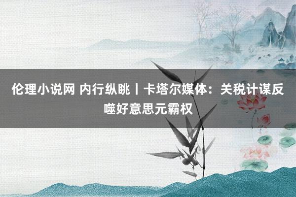 伦理小说网 内行纵眺丨卡塔尔媒体：关税计谋反噬好意思元霸权