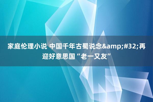 家庭伦理小说 中国千年古蜀说念&#32;再迎好意思国“老一又友”