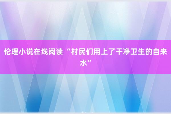 伦理小说在线阅读 “村民们用上了干净卫生的自来水”