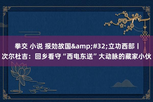 拳交 小说 报効故国&#32;立功西部丨次尔杜吉：回乡看守“西电东送”大动脉的藏家小伙