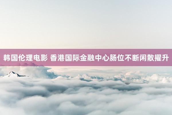 韩国伦理电影 香港国际金融中心肠位不断闲散擢升