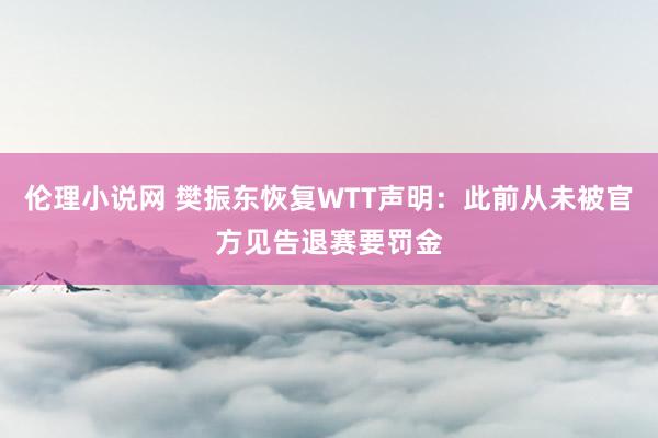 伦理小说网 樊振东恢复WTT声明：此前从未被官方见告退赛要罚金