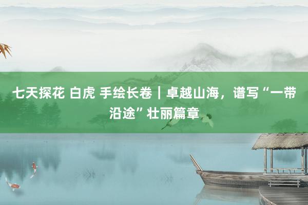 七天探花 白虎 手绘长卷｜卓越山海，谱写“一带沿途”壮丽篇章