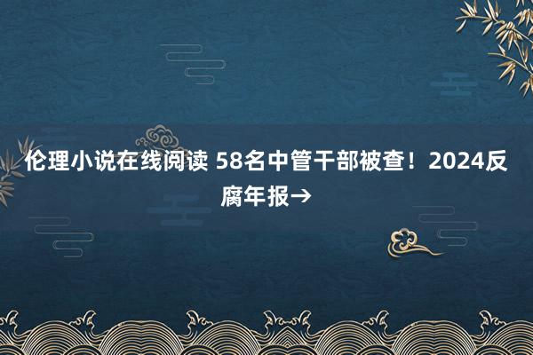 伦理小说在线阅读 58名中管干部被查！2024反腐年报→