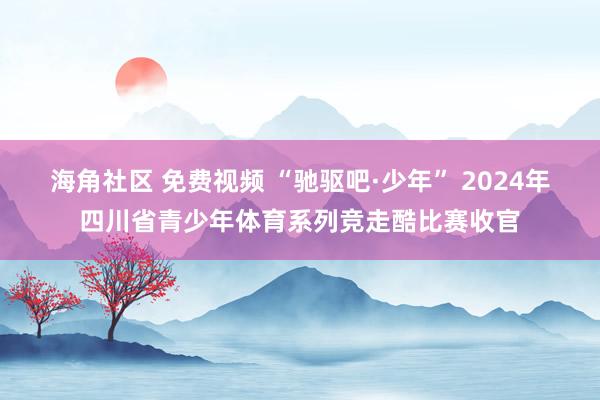 海角社区 免费视频 “驰驱吧·少年” 2024年四川省青少年体育系列竞走酷比赛收官