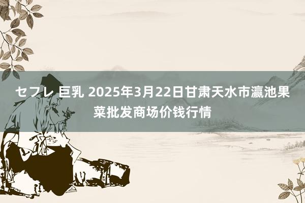 セフレ 巨乳 2025年3月22日甘肃天水市瀛池果菜批发商场价钱行情