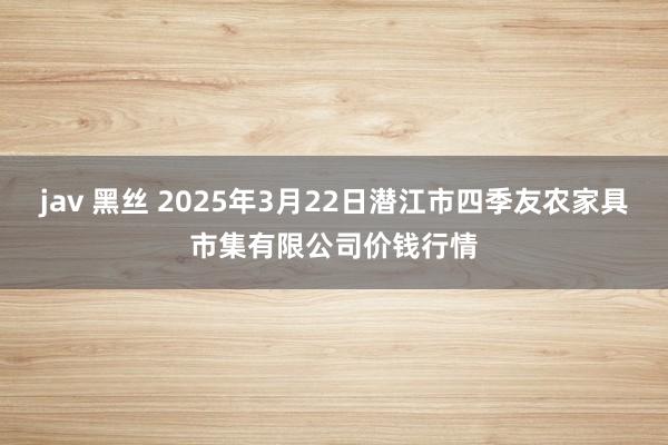 jav 黑丝 2025年3月22日潜江市四季友农家具市集有限公司价钱行情