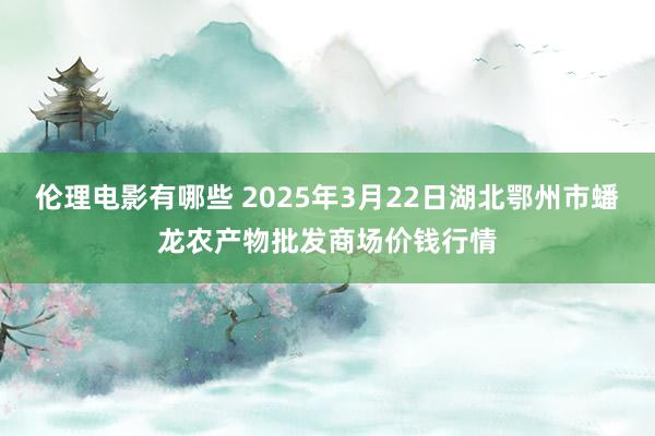 伦理电影有哪些 2025年3月22日湖北鄂州市蟠龙农产物批发商场价钱行情