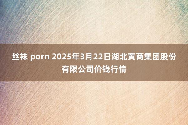 丝袜 porn 2025年3月22日湖北黄商集团股份有限公司价钱行情