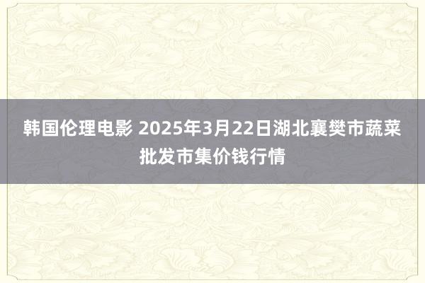 韩国伦理电影 2025年3月22日湖北襄樊市蔬菜批发市集价钱行情