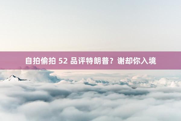 自拍偷拍 52 品评特朗普？谢却你入境