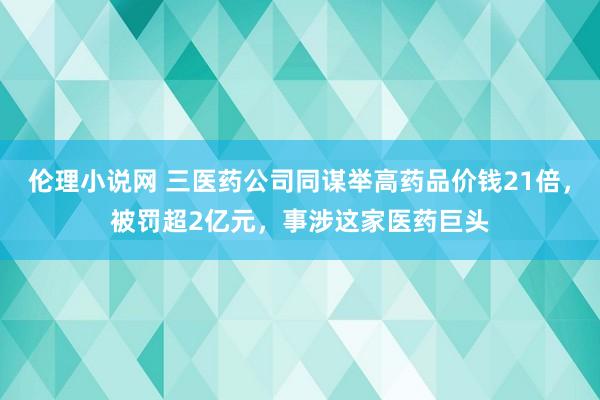 伦理小说网 三医药公司同谋举高药品价钱21倍，被罚超2亿元，事涉这家医药巨头