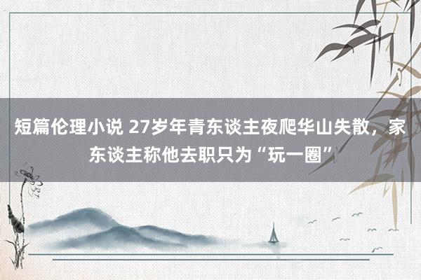 短篇伦理小说 27岁年青东谈主夜爬华山失散，家东谈主称他去职只为“玩一圈”