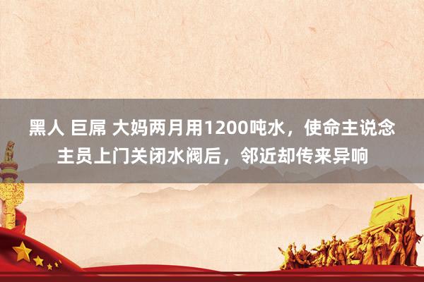 黑人 巨屌 大妈两月用1200吨水，使命主说念主员上门关闭水阀后，邻近却传来异响