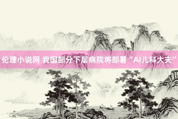 伦理小说网 我国部分下层病院将部署“AI儿科大夫”