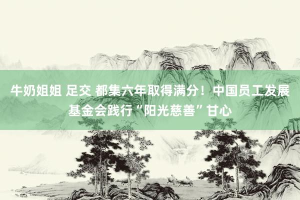 牛奶姐姐 足交 都集六年取得满分！中国员工发展基金会践行“阳光慈善”甘心