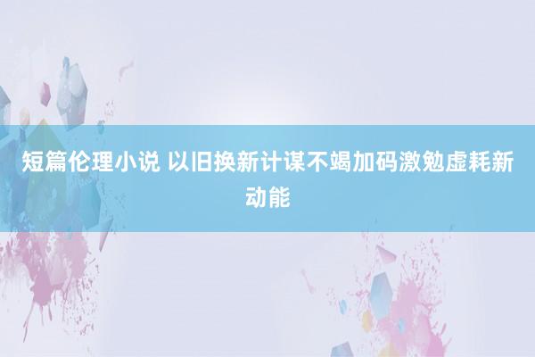 短篇伦理小说 以旧换新计谋不竭加码激勉虚耗新动能