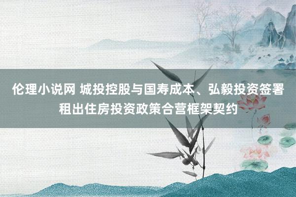 伦理小说网 城投控股与国寿成本、弘毅投资签署租出住房投资政策合营框架契约