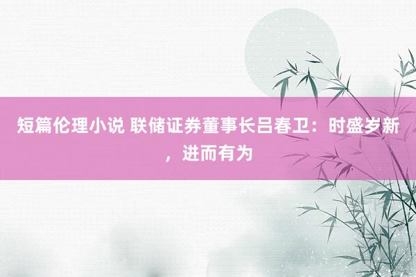 短篇伦理小说 联储证券董事长吕春卫：时盛岁新，进而有为