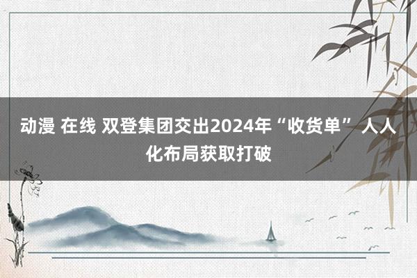 动漫 在线 双登集团交出2024年“收货单” 人人化布局获取打破