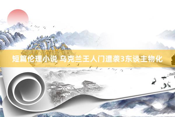 短篇伦理小说 乌克兰王人门遭袭3东谈主物化