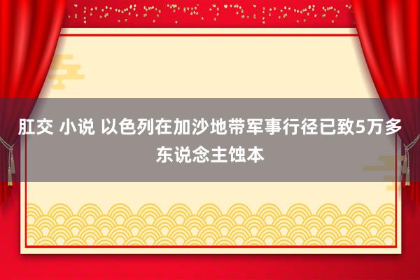 肛交 小说 以色列在加沙地带军事行径已致5万多东说念主蚀本