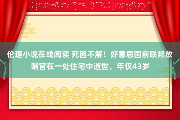 伦理小说在线阅读 死因不解！好意思国前联邦放哨官在一处住宅中逝世，年仅43岁