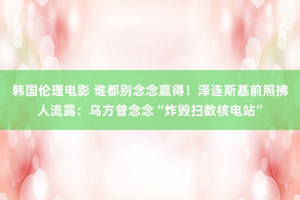 韩国伦理电影 谁都别念念赢得!泽连斯基前照拂人流露:乌方曾念念“炸毁扫数核电站”