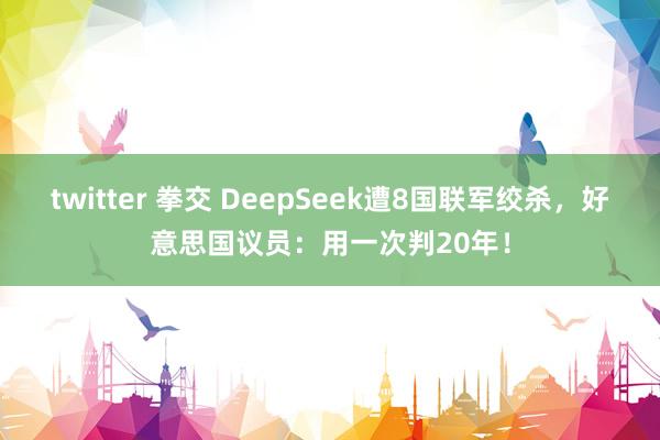 twitter 拳交 DeepSeek遭8国联军绞杀，好意思国议员：用一次判20年！