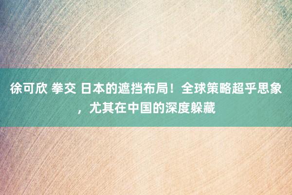 徐可欣 拳交 日本的遮挡布局！全球策略超乎思象，尤其在中国的深度躲藏